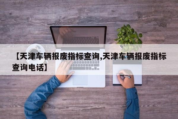 【天津车辆报废指标查询,天津车辆报废指标查询电话】