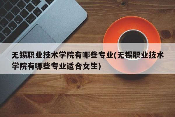 无锡职业技术学院有哪些专业(无锡职业技术学院有哪些专业适合女生)