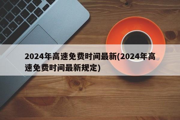 2024年高速免费时间最新(2024年高速免费时间最新规定)