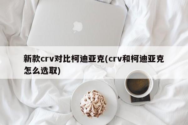 新款crv对比柯迪亚克(crv和柯迪亚克怎么选取)