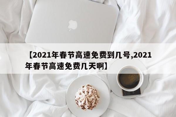 【2021年春节高速免费到几号,2021年春节高速免费几天啊】