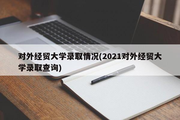 对外经贸大学录取情况(2021对外经贸大学录取查询)