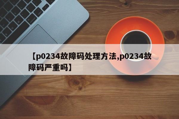 【p0234故障码处理方法,p0234故障码严重吗】