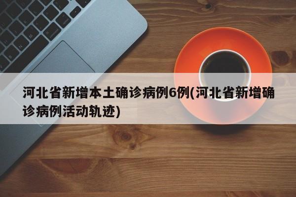 河北省新增本土确诊病例6例(河北省新增确诊病例活动轨迹)
