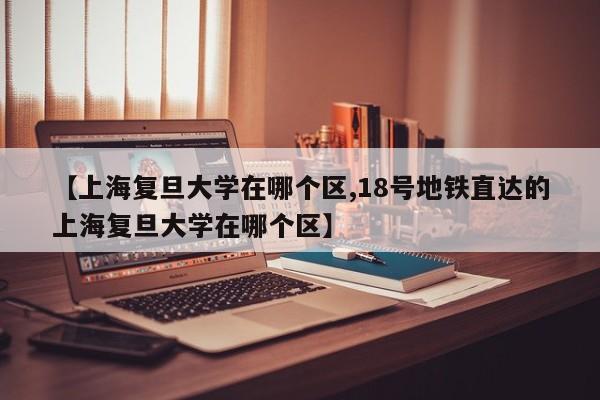 【上海复旦大学在哪个区,18号地铁直达的上海复旦大学在哪个区】