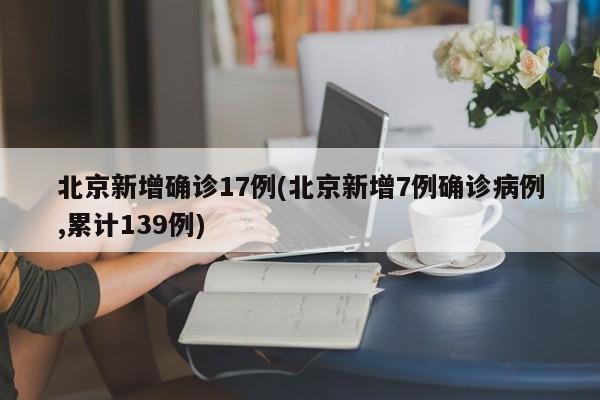 北京新增确诊17例(北京新增7例确诊病例,累计139例)