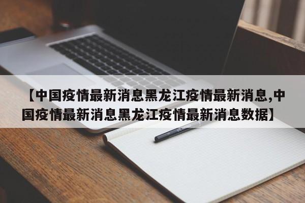 【中国疫情最新消息黑龙江疫情最新消息,中国疫情最新消息黑龙江疫情最新消息数据】