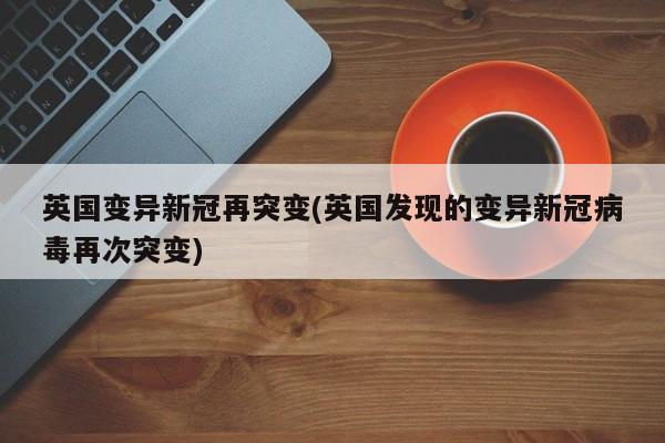 英国变异新冠再突变(英国发现的变异新冠病毒再次突变)