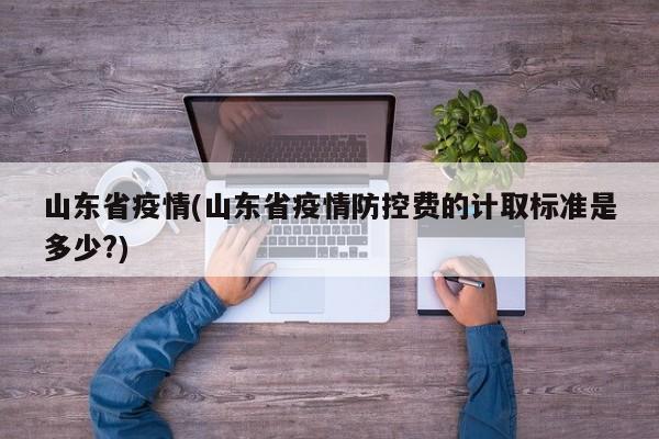 山东省疫情(山东省疫情防控费的计取标准是多少?)